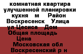 1-комнатная квартира улучшенной планировки, кухня 9 м2 › Район ­ Воскресенск › Улица ­ ул.Цесиса › Дом ­ 17 › Общая площадь ­ 34 › Цена ­ 17 500 000 - Московская обл., Воскресенский р-н, Воскресенск г. Недвижимость » Квартиры продажа   . Московская обл.